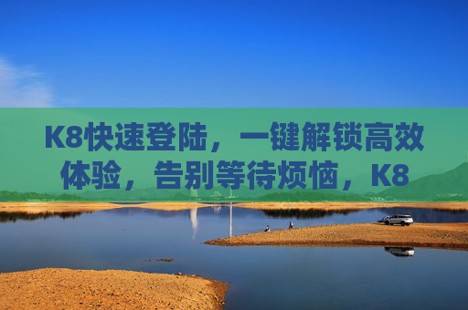 K8快速登陆,一键解锁高效体验,告别等待烦恼,K8一键快速登陆,高效体验告别等待 K8快速登陆,一键解锁高效体验,告别等待烦恼,K8一键快速登陆,高效体验告别等待