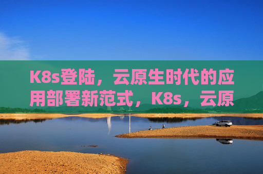 K8s登陆，云原生时代的应用部署新范式，K8s，云原生时代应用部署新范式