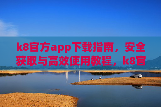 k8官方app下载指南，安全获取与高效使用教程，k8官方app安全下载与高效使用教程