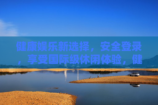 健康娱乐新选择，安全登录，享受国际级休闲体验，健康娱乐新选择，安全登录，畅享国际级休闲体验