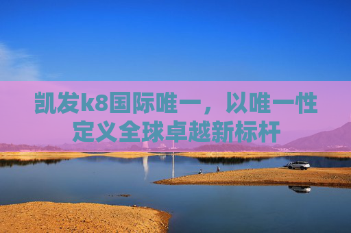 凯发k8国际唯一，以唯一性定义全球卓越新标杆