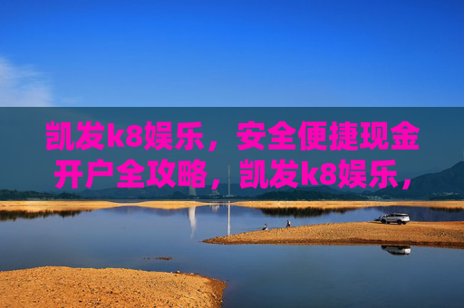 凯发k8娱乐，安全便捷现金开户全攻略，凯发k8娱乐，安全便捷现金开户全攻略