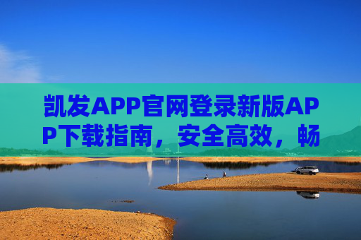 凯发APP官网登录新版APP下载指南,安全高效,畅享全新体验,凯发APP新版下载登录指南,安全高效,畅享全新体验 凯发APP官网登录新版APP下载指南,安全高效,畅享全新体验,凯发APP新版下载登录指南,安全高效,畅享全新体验