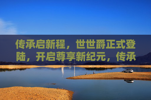 传承启新程，世世爵正式登陆，开启尊享新纪元，传承启新程，世世爵开启尊享新纪元