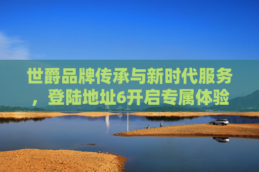 世爵品牌传承与新时代服务，登陆地址6开启专属体验之旅，世爵传承与新时代服务，登陆地址6专属体验之旅