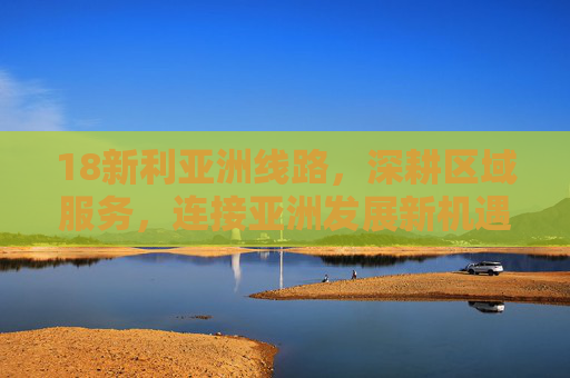 18新利亚洲线路，深耕区域服务，连接亚洲发展新机遇，18新利亚洲线路深耕区域服务，连接发展新机遇