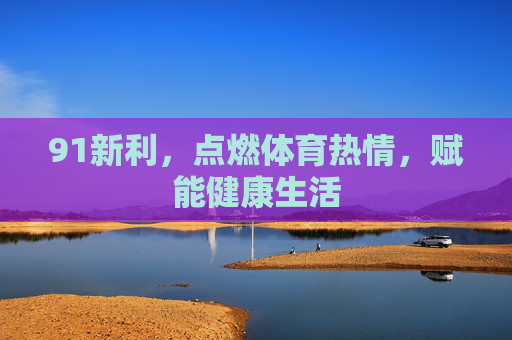 91新利，点燃体育热情，赋能健康生活