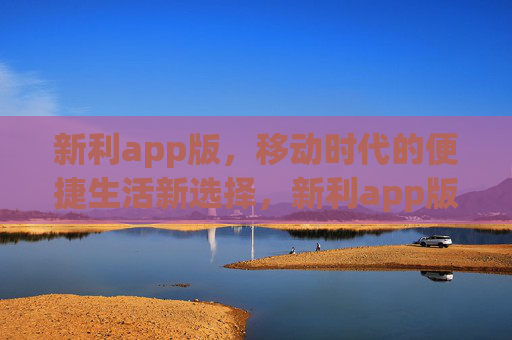 新利app版，移动时代的便捷生活新选择，新利app版，移动时代的便捷生活新选择