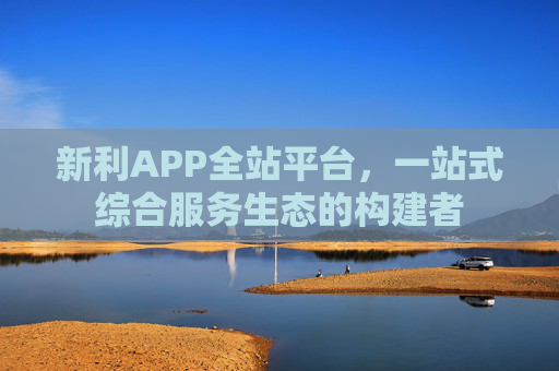 新利APP全站平台，一站式综合服务生态的构建者