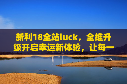 新利18全站luck，全维升级开启幸运新体验，让每一次互动都满载惊喜，新利18全维升级开启幸运互动新体验