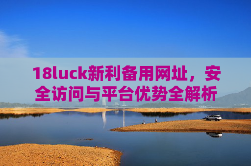 18luck新利备用网址，安全访问与平台优势全解析