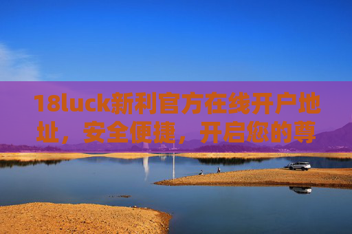 18luck新利官方在线开户地址,安全便捷,开启您的尊享游戏之旅,18luck新利官方在线开户,安全便捷尊享之旅 18luck新利官方在线开户地址,安全便捷,开启您的尊享游戏之旅,18luck新利官方在线开户,安全便捷尊享之旅