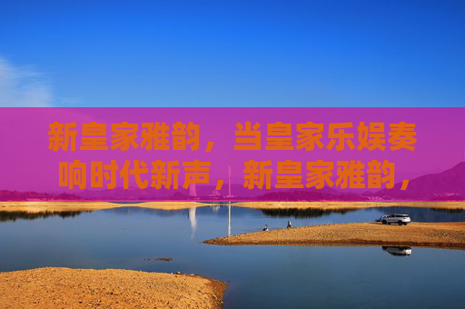 新皇家雅韵，当皇家乐娱奏响时代新声，新皇家雅韵，乐娱奏响时代新声