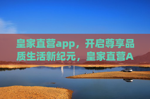 皇家直营app，开启尊享品质生活新纪元，皇家直营APP，开启尊享品质生活新纪元