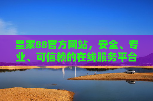 皇家88官方网站，安全、专业、可信赖的在线服务平台，皇家88官方网站，安全专业可信赖的在线服务平台