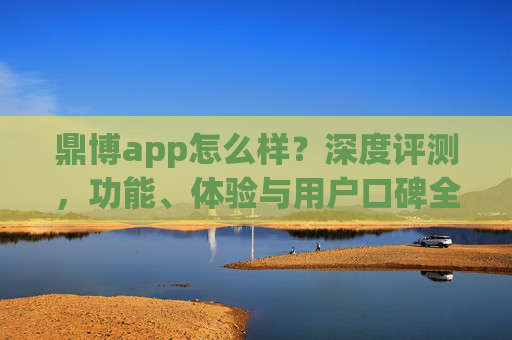 鼎博app怎么样？深度评测，功能、体验与用户口碑全解析，鼎博app深度评测，功能、体验与用户口碑全解析