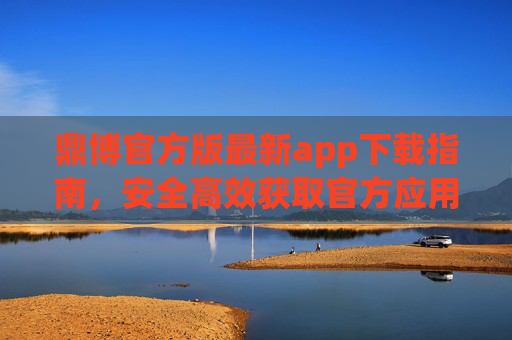 鼎博官方版最新app下载指南，安全高效获取官方应用，鼎博官方版最新app下载指南，安全高效获取官方应用