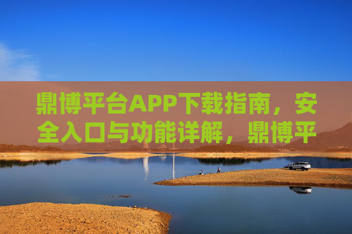 鼎博平台APP下载指南，安全入口与功能详解，鼎博平台APP下载指南，安全入口与功能详解