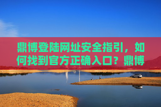 鼎博登陆网址安全指引，如何找到官方正确入口？鼎博登陆网址安全指引，官方正确入口查找