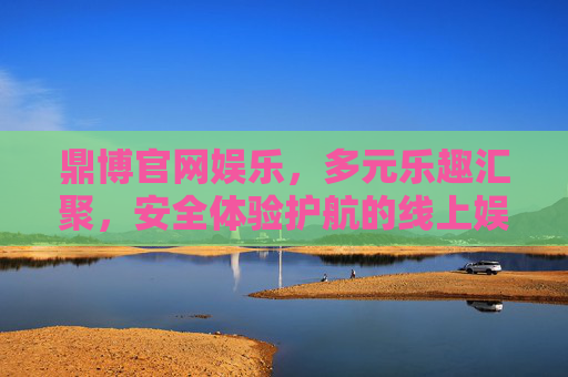 鼎博官网娱乐，多元乐趣汇聚，安全体验护航的线上娱乐新选择，鼎博官网娱乐，多元乐趣汇聚，安全护航的线上新选择