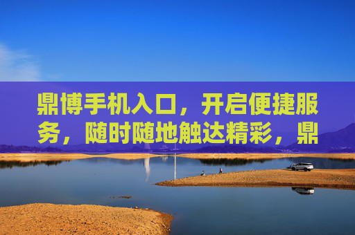 鼎博手机入口，开启便捷服务，随时随地触达精彩，鼎博手机入口，便捷随身，精彩随行