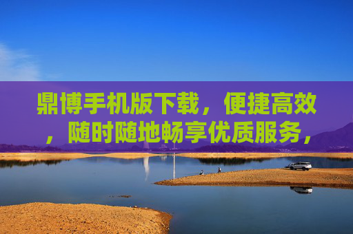 鼎博手机版下载，便捷高效，随时随地畅享优质服务，鼎博手机版下载，便捷高效，随时随地畅享优质服务