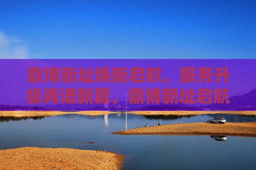 鼎博新址焕新启航，服务升级再谱新篇，鼎博新址启航 服务升级谱新篇
