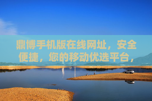 鼎博手机版在线网址，安全便捷，您的移动优选平台，鼎博手机版，安全便捷的移动优选平台