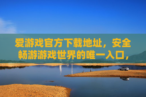 爱游戏官方下载地址，安全畅游游戏世界的唯一入口，爱游戏官方下载地址，安全畅游游戏世界的唯一入口