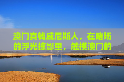 澳门真钱威尼斯人，在赌场的浮光掠影里，触摸澳门的繁华脉搏，澳门威尼斯人，浮光掠影触摸繁华脉搏