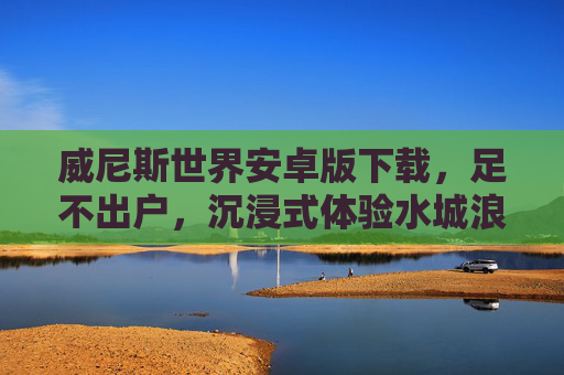 威尼斯世界安卓版下载，足不出户，沉浸式体验水城浪漫，威尼斯世界安卓版下载，足不出户沉浸式体验水城浪漫
