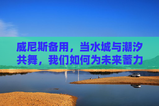威尼斯备用，当水城与潮汐共舞，我们如何为未来蓄力？威尼斯，与潮汐共舞，为未来蓄力