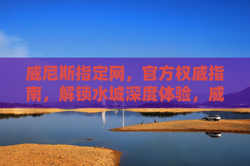 威尼斯指定网，官方权威指南，解锁水城深度体验，威尼斯官方权威指南，解锁水城深度体验