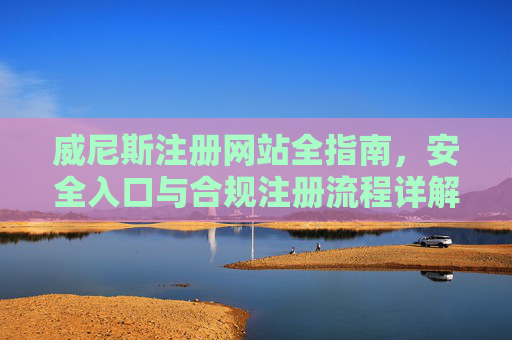 威尼斯注册网站全指南，安全入口与合规注册流程详解，威尼斯注册网站全指南，安全入口与合规注册流程详解