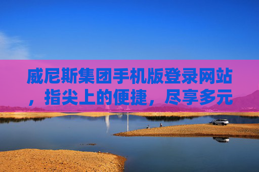 威尼斯集团手机版登录网站，指尖上的便捷，尽享多元娱乐新体验，威尼斯集团手机版登录，指尖便捷，多元娱乐新体验