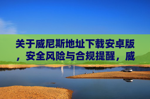 关于威尼斯地址下载安卓版，安全风险与合规提醒，威尼斯地址安卓版下载，安全风险与合规提醒