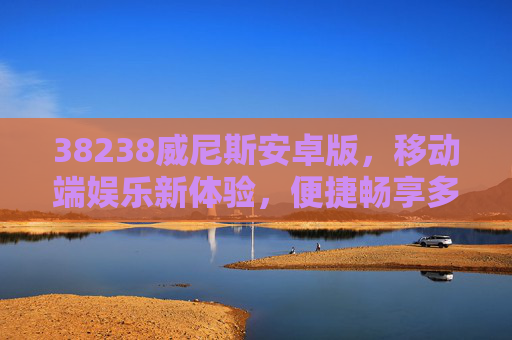 38238威尼斯安卓版，移动端娱乐新体验，便捷畅享多元乐趣，38238威尼斯安卓版，移动端多元娱乐新体验