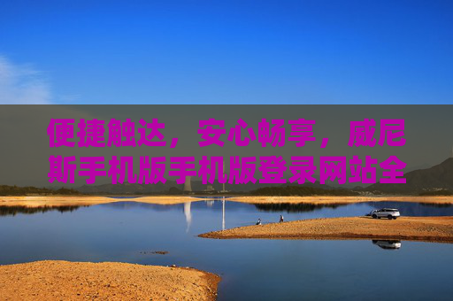 便捷触达，安心畅享，威尼斯手机版手机版登录网站全解析，威尼斯手机版登录网站，便捷触达，安心畅享全解析