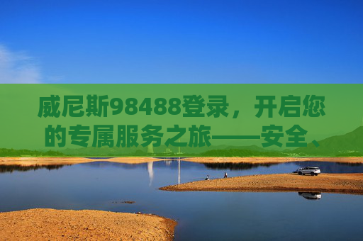 威尼斯98488登录，开启您的专属服务之旅——安全、便捷、高效，威尼斯98488登录，安全便捷高效的专属服务之旅