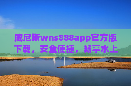 威尼斯wns888app官方版下载，安全便捷，畅享水上之城魅力之旅