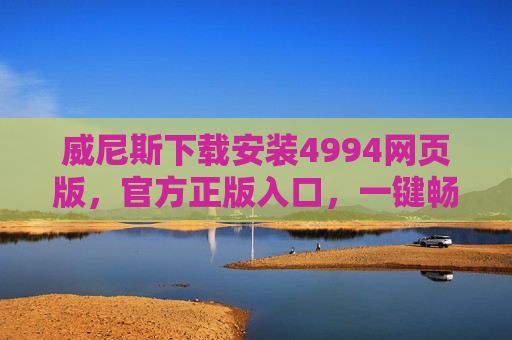 威尼斯下载安装4994网页版，官方正版入口，一键畅享便捷体验，威尼斯官方正版网页版入口 4994下载一键畅享便捷体验