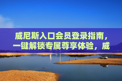 威尼斯入口会员登录指南，一键解锁专属尊享体验，威尼斯入口会员登录指南，一键解锁专属尊享体验
