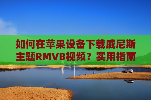 如何在苹果设备下载威尼斯主题RMVB视频？实用指南与工具推荐，苹果设备威尼斯主题RMVB视频下载，实用指南与工具推荐