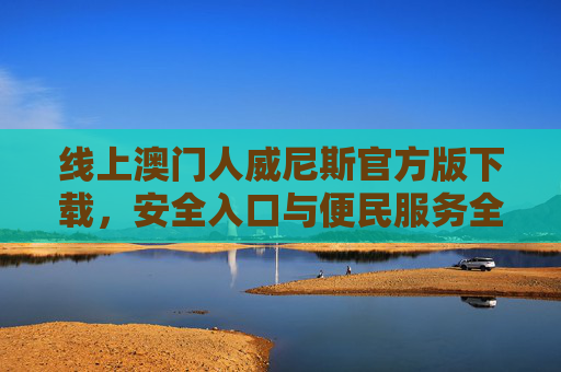 线上澳门人威尼斯官方版下载，安全入口与便民服务全解析，澳门人威尼斯官方版下载，安全入口与便民服务全解析