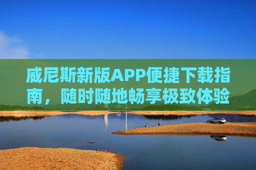 威尼斯新版APP便捷下载指南，随时随地畅享极致体验，威尼斯新版APP便捷下载指南，随时随地畅享极致体验