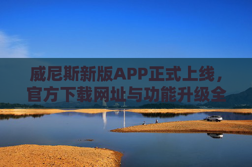 威尼斯新版APP正式上线，官方下载网址与功能升级全解析，威尼斯新版APP正式上线，官方下载网址与功能升级全解析