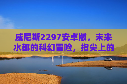 威尼斯2297安卓版，未来水都的科幻冒险，指尖上的沉浸式探索，威尼斯2297，未来水都的沉浸式科幻冒险