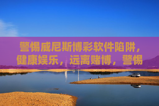 警惕威尼斯博彩软件陷阱，健康娱乐，远离赌博，警惕威尼斯博彩软件陷阱，健康娱乐远离赌博