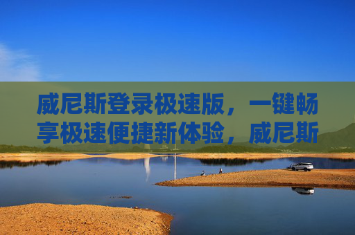 威尼斯登录极速版，一键畅享极速便捷新体验，威尼斯登录极速版 一键畅享极速便捷新体验