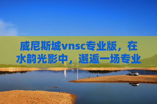 威尼斯城vnsc专业版，在水韵光影中，邂逅一场专业级的文化沉浸